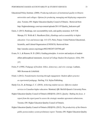 PERFORMANCE-BASED ACCOUNTABILITY & STUDENT SERVICES 33
Educational Policy Institute. (2008). Producing indicators of institutional quality in Ontario
universities and colleges: Options for producing, managing and displaying comparative
data. Toronto, ON: Higher Education Quality Council of Ontario. Retrieved from
http://higheredstrategy.com/wp-content/uploads/2011/07/Quality_Indicators.pdf
Eaton, J. (2013). Rankings, new accountability tools, and quality assurance. In P.T.M.
Marope, P.J. Wells & E. Hazelkorn (Eds.), Rankings and accountability in higher
education: Uses and misuses (pp. 113-127). Paris, France: United Nations Educational,
Scientific, and Cultural Organization (UNESCO). Retrieved from
http://unesdoc.unesco.org/images/0022/002207/220789e.pdf
Evans, N. J., & Reason, R. D. (2001). Guiding principles: A review and analysis of student
affairs philosophical statements. Journal of College Student Development, 42(4), 359-
377.
Freire, P. (1998). Pedagogy of freedom: Ethics, democracy, and civic courage. Lanham,
MD: Rowman & Littlefield.
Fried, J. (2012). Transformative learning through engagement: Student affairs practice
as experiential pedagogy. Sterling, VA: Stylus Publishing.
Hardy Cox, D., & Strange, C. C. (2010). Achieving student success: Effective student
services in Canadian higher education. Montreal, QB: McGill-Queen's University Press.
Higher Education Quality Council of Ontario (HEQCO). (2013). Quality: Shifting the focus. A
report from the expert panel to assess the strategic mandate agreement submissions.
Toronto, ON: Higher Education Quality Council of Ontario.
Higher Education Quality Council of Ontario (HEQCO). (2012). The productivity of the Ontario
public postsecondary system preliminary report. Toronto, ON: Higher Education Quality
 