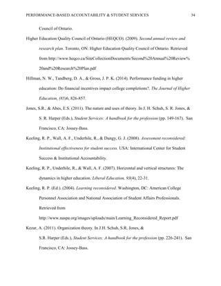 PERFORMANCE-BASED ACCOUNTABILITY & STUDENT SERVICES 34
Council of Ontario.
Higher Education Quality Council of Ontario (HEQCO). (2009). Second annual review and
research plan. Toronto, ON: Higher Education Quality Council of Ontario. Retrieved
from http://www.heqco.ca/SiteCollectionDocuments/Second%20Annual%20Review%
20and%20Research%20Plan.pdf
Hillman, N. W., Tandberg, D. A., & Gross, J. P. K. (2014). Performance funding in higher
education: Do financial incentives impact college completions?. The Journal of Higher
Education, (85)6, 826-857.
Jones, S.R., & Abes, E.S. (2011). The nature and uses of theory. In J. H. Schuh, S. R. Jones, &
S. R. Harper (Eds.), Student Services: A handbook for the profession (pp. 149-167). San
Francisco, CA: Jossey-Bass.
Keeling, R. P., Wall, A. F., Underhile, R., & Dungy, G. J. (2008). Assessment reconsidered:
Institutional effectiveness for student success. USA: International Center for Student
Success & Institutional Accountability.
Keeling, R. P., Underhile, R., & Wall, A. F. (2007). Horizontal and vertical structures: The
dynamics in higher education. Liberal Education, 93(4), 22-31.
Keeling, R. P. (Ed.). (2004). Learning reconsidered. Washington, DC: American College
Personnel Association and National Association of Student Affairs Professionals.
Retrieved from
http://www.naspa.org/images/uploads/main/Learning_Reconsidered_Report.pdf
Kezar, A. (2011). Organization theory. In J.H. Schuh, S.R. Jones, &
S.R. Harper (Eds.), Student Services: A handbook for the profession (pp. 226-241). San
Francisco, CA: Jossey-Bass.
 