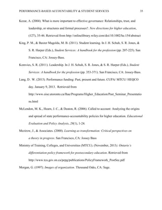 PERFORMANCE-BASED ACCOUNTABILITY & STUDENT SERVICES 35
Kezar, A. (2004). What is more important to effective governance: Relationships, trust, and
leadership, or structures and formal processes?. New directions for higher education,
(127), 35-46. Retrieved from http://onlinelibrary.wiley.com/doi/10.1002/he.154/abstract
King, P. M., & Baxter Magolda, M. B. (2011). Student learning. In J. H. Schuh, S. R. Jones, &
S. R. Harper (Eds.), Student Services: A handbook for the profession (pp. 207-225). San
Francisco, CA: Jossey-Bass.
Komvies, S. R. (2011). Leadership. In J. H. Schuh, S. R. Jones, & S. R. Harper (Eds.), Student
Services: A handbook for the profession (pp. 353-371). San Francisco, CA: Jossey-Bass.
Lang, D . W. (2013). Performance funding: Past, present and future. CUPA/ MTCU/ HEQCO
day. January 9, 2013. Retrieved from
http://www.oise.utoronto.ca/lhae/Programs/Higher_Education/Past_Seminar_Presentatio
ns.html
McLendon, M. K., Hearn, J. C., & Deaton, R. (2006). Called to account: Analyzing the origins
and spread of state performance-accountability policies for higher education. Educational
Evaluation and Policy Analysis, 28(1), 1-24.
Mezirow, J., & Associates. (2000). Learning as transformation: Critical perspectives on
a theory in progress. San Francisco, CA: Jossey Bass
Ministry of Training, Colleges, and Universities (MTCU). (November, 2013). Ontario’s
differentiation policy framework for postsecondary education. Retrieved from
http://www.tcu.gov.on.ca/pepg/publications/PolicyFramework_PostSec.pdf
Morgan, G. (1997). Images of organization. Thousand Oaks, CA: Sage.
 