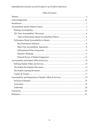 PERFORMANCE-BASED ACCOUNTABILITY & STUDENT SERVICES
iv
Table of Contents
Abstract……………………………………………………………………………………………ii
Acknowledgements………………………………………………………………………………iii
Introduction………………………………………………………………………………………..1
Accountability and the Ontario Context……………………………………………………….….3
Defining Accountability…………………………………………………………………….….3
The “New Accountability” Movement………………………………………………………...4
Types of Performance-Based Accountability Policies……………………………………6
Performance-Based Accountability in Ontario………………………………………………...7
Key Performance Indicators………………………………………………………………8
Multi-Year Accountability Agreements………………………………………….……….8
Differentiation Policy Framework………………………………………………………...9
Maclean’s Rankings……………………………………………………………………...11
National Survey of Student Engagement………………………………………………...11
Accountability and Student Affairs & Services………………………………………………….12
Defining Student Affairs and Services………………………………………………………..13
The Student Development Movement...…………………………………………….…….......13
The Student Learning Movement……………………………………………………………..15
Conflict & Tension……………………………………………………………………………17
Accountability and Organization of Student Affairs & Services……………………….……..…23
Inclusion of Students……………………………………………………………………….…23
Assessment……………………………………………………………………………………25
Leadership…………………………………………………………………………………….26
Conclusion……………………………………………………………………………………….29
References......................................................................................................................................31
 