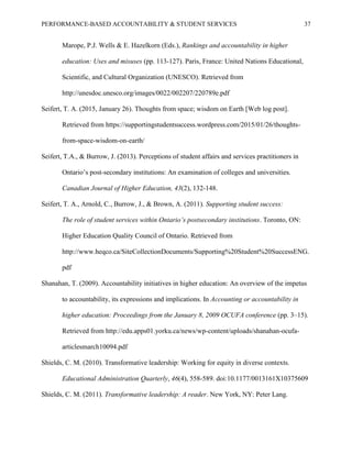 PERFORMANCE-BASED ACCOUNTABILITY & STUDENT SERVICES 37
Marope, P.J. Wells & E. Hazelkorn (Eds.), Rankings and accountability in higher
education: Uses and misuses (pp. 113-127). Paris, France: United Nations Educational,
Scientific, and Cultural Organization (UNESCO). Retrieved from
http://unesdoc.unesco.org/images/0022/002207/220789e.pdf
Seifert, T. A. (2015, January 26). Thoughts from space; wisdom on Earth [Web log post].
Retrieved from https://supportingstudentsuccess.wordpress.com/2015/01/26/thoughts-
from-space-wisdom-on-earth/
Seifert, T.A., & Burrow, J. (2013). Perceptions of student affairs and services practitioners in
Ontario’s post-secondary institutions: An examination of colleges and universities.
Canadian Journal of Higher Education, 43(2), 132-148.
Seifert, T. A., Arnold, C., Burrow, J., & Brown, A. (2011). Supporting student success:
The role of student services within Ontario’s postsecondary institutions. Toronto, ON:
Higher Education Quality Council of Ontario. Retrieved from
http://www.heqco.ca/SiteCollectionDocuments/Supporting%20Student%20SuccessENG.
pdf
Shanahan, T. (2009). Accountability initiatives in higher education: An overview of the impetus
to accountability, its expressions and implications. In Accounting or accountability in
higher education: Proceedings from the January 8, 2009 OCUFA conference (pp. 3–15).
Retrieved from http://edu.apps01.yorku.ca/news/wp-content/uploads/shanahan-ocufa-
articlesmarch10094.pdf
Shields, C. M. (2010). Transformative leadership: Working for equity in diverse contexts.
Educational Administration Quarterly, 46(4), 558-589. doi:10.1177/0013161X10375609
Shields, C. M. (2011). Transformative leadership: A reader. New York, NY: Peter Lang.
 
