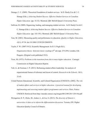 PERFORMANCE-BASED ACCOUNTABILITY & STUDENT SERVICES 38
Strange, C. C. (2009). Theoretical foundation of student services. In D. Hardy Cox & C. C.
Strange (Eds.), Achieving Student Success: Effective Student Services in Canadian
Higher Education. (pp. 18-32). Montreal, QB: McGill-Queen’s University Press.
Sullivan, B. (2009). Organizing, leading, and managing student services. In D. Hardy Cox & C.
C. Strange (Eds.), Achieving Student Success: Effective Student Services in Canadian
Higher Education. (pp. 165-191). Montreal, QB: McGill-Queen’s University Press.
Tam, M. (2001). Measuring quality and performance in education. Quality in Higher Education,
43(1), 47-54. doi:10.1080/13538320120045076
Taylor, F. W. (2007/1912). Scientific Management. In D. S. Pugh (Ed.),
Organization theory: Selected classic readings (5th
ed.) (pp. 275-295). London, UK:
Penguin. (Original work published 1912).
Trow, M. (1973). Problems in the transition from elite to mass higher education. Carnegie
Commission on Higher Education Reprint.
Tull, A., & Freeman, J. P. (2011). Reframing student affairs leadership: An analysis of
organizational frames of reference and locust of control. Research in the Schools, 18(1),
33-43.
United Nations Educational, Scientific, and Cultural Organization (UNESCO). (2002). The role
of student affairs and services in higher education: A practical manual for developing,
implementing and assessing student affairs programmes and services. Paris, France:
UNESCO. Retrieved from http://unesdoc.unesco.org/images/0012/001281/128118e.pdf
Weingarten, H. P., Hicks, M., Jonker, L., & Liu, S. (2013). The diversity of Ontario’s
universities:A data set to inform the differentiation discussion. Toronto, ON: Higher
Education Quality Council of Ontario.
 