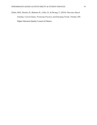 PERFORMANCE-BASED ACCOUNTABILITY & STUDENT SERVICES 39
Ziskin, M.B., Hossler, D., Rabourn, K., Cekic, O., & Hwang, Y. (2014). Outcomes-Based
Funding: Current Status, Promising Practices and Emerging Trends. Toronto, ON:
Higher Education Quality Council of Ontario.
 