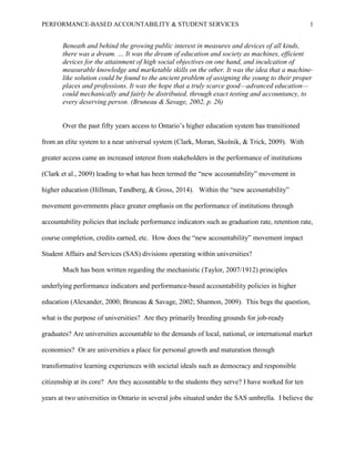 PERFORMANCE-BASED ACCOUNTABILITY & STUDENT SERVICES 1
Beneath and behind the growing public interest in measures and devices of all kinds,
there was a dream. … It was the dream of education and society as machines, efficient
devices for the attainment of high social objectives on one hand, and inculcation of
measurable knowledge and marketable skills on the other. It was the idea that a machine-
like solution could be found to the ancient problem of assigning the young to their proper
places and professions. It was the hope that a truly scarce good—advanced education—
could mechanically and fairly be distributed, through exact testing and accountancy, to
every deserving person. (Bruneau & Savage, 2002, p. 26)
Over the past fifty years access to Ontario’s higher education system has transitioned
from an elite system to a near universal system (Clark, Moran, Skolnik, & Trick, 2009). With
greater access came an increased interest from stakeholders in the performance of institutions
(Clark et al., 2009) leading to what has been termed the “new accountability” movement in
higher education (Hillman, Tandberg, & Gross, 2014). Within the “new accountability”
movement governments place greater emphasis on the performance of institutions through
accountability policies that include performance indicators such as graduation rate, retention rate,
course completion, credits earned, etc. How does the “new accountability” movement impact
Student Affairs and Services (SAS) divisions operating within universities?
Much has been written regarding the mechanistic (Taylor, 2007/1912) principles
underlying performance indicators and performance-based accountability policies in higher
education (Alexander, 2000; Bruneau & Savage, 2002; Shannon, 2009). This begs the question,
what is the purpose of universities? Are they primarily breeding grounds for job-ready
graduates? Are universities accountable to the demands of local, national, or international market
economies? Or are universities a place for personal growth and maturation through
transformative learning experiences with societal ideals such as democracy and responsible
citizenship at its core? Are they accountable to the students they serve? I have worked for ten
years at two universities in Ontario in several jobs situated under the SAS umbrella. I believe the
 