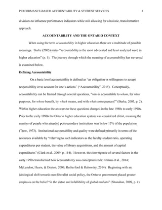 PERFORMANCE-BASED ACCOUNTABILITY & STUDENT SERVICES 3
divisions to influence performance indicators while still allowing for a holistic, transformative
approach.
ACCOUNTABILITY AND THE ONTARIO CONTEXT
When using the term accountability in higher education there are a multitude of possible
meanings. Burke (2005) states “accountability is the most advocated and least analyzed word in
higher education” (p. 1). The journey through which the meaning of accountability has traversed
is examined below.
Defining Accountability
On a basic level accountability is defined as “an obligation or willingness to accept
responsibility or to account for one’s actions” (“Accountability”, 2015). Conceptually,
accountability can be framed through several questions, “who is accountable to whom, for what
purposes, for whose benefit, by which means, and with what consequences?” (Burke, 2005, p. 2).
Within higher education the answers to these questions changed in the late 1980s to early 1990s.
Prior to the early 1990s the Ontario higher education system was considered elitist, meaning the
number of people who attended postsecondary institutions was below 15% of the population
(Trow, 1973). Institutional accountability and quality were defined primarily in terms of the
resources available by “referring to such indicators as the faculty-student ratio, operating
expenditures per student, the value of library acquisitions, and the amount of capital
expenditures” (Clark et al., 2009, p. 114). However, the convergence of several factors in the
early 1990s transformed how accountability was conceptualized (Hillman et al., 2014;
McLendon, Hearn, & Deaton, 2006; Rutherford & Rabovsky, 2014). Beginning with an
ideological shift towards neo-liberalist social policy, the Ontario government placed greater
emphasis on the belief “in the virtue and infallibility of global markets” (Shanahan, 2009, p. 4).
 