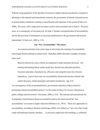 PERFORMANCE-BASED ACCOUNTABILITY & STUDENT SERVICES 4
With the rising popularity of the idea that investment in higher education produced a competitive
advantage in the national and international economy, the government of Ontario increased access
to postsecondary institutions resulting in massification and expansion of the system (Clark et al.,
2009). Of course, with a larger post-secondary system came increased costs to fund it. Pressures
arose, as a consequence of increased cost, for both a “broader conceptualization of accountability
and for the provision of information on university performance to the government and external
stakeholders” (Clark et al., 2009, p. 115).
The “New Accountability” Movement
As economic priorities took centre stage at universities the meaning of accountability
increasingly became defined in market terms. Shanahan (2009) illustrates examples of market
terms used:
Business and private sector criteria are employed to make education decisions. Job
training and meeting labour market needs have become key education priorities.
Economic principles of productivity, efficiency and competitiveness have become
imperatives. And we have seen our accountability frameworks become infused with
market discourse, market principles and market mechanisms. (pp. 4-5)
As a consequence of the reconceptualization, governments and policy-makers turned to
performance-based accountability policies “as the model of choice for resource allocation to
public colleges and universities” (Alexander, 2000, p. 419). The national and international rise
in popularity of performance-based accountability policies has been termed the “new
accountability” movement in higher education (Hillman et al., 2014). These new approaches to
accountability, according to Bruneau and Savage (2002), were billed as a “new wave that would
render old-fashioned statistics obsolete…. A university might boast fine buildings, a celebrated
 