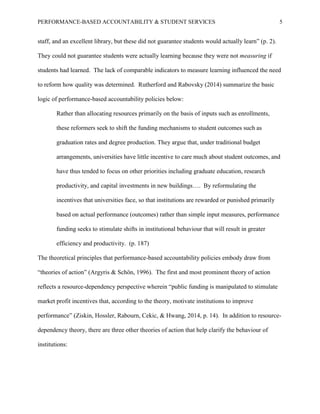 PERFORMANCE-BASED ACCOUNTABILITY & STUDENT SERVICES 5
staff, and an excellent library, but these did not guarantee students would actually learn” (p. 2).
They could not guarantee students were actually learning because they were not measuring if
students had learned. The lack of comparable indicators to measure learning influenced the need
to reform how quality was determined. Rutherford and Rabovsky (2014) summarize the basic
logic of performance-based accountability policies below:
Rather than allocating resources primarily on the basis of inputs such as enrollments,
these reformers seek to shift the funding mechanisms to student outcomes such as
graduation rates and degree production. They argue that, under traditional budget
arrangements, universities have little incentive to care much about student outcomes, and
have thus tended to focus on other priorities including graduate education, research
productivity, and capital investments in new buildings…. By reformulating the
incentives that universities face, so that institutions are rewarded or punished primarily
based on actual performance (outcomes) rather than simple input measures, performance
funding seeks to stimulate shifts in institutional behaviour that will result in greater
efficiency and productivity. (p. 187)
The theoretical principles that performance-based accountability policies embody draw from
“theories of action” (Argyris & Schön, 1996). The first and most prominent theory of action
reflects a resource-dependency perspective wherein “public funding is manipulated to stimulate
market profit incentives that, according to the theory, motivate institutions to improve
performance” (Ziskin, Hossler, Rabourn, Cekic, & Hwang, 2014, p. 14). In addition to resource-
dependency theory, there are three other theories of action that help clarify the behaviour of
institutions:
 