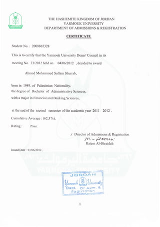 CERTIFICATE
Student No. : 2008865328
This is to certify that the Yarmouk University Deans' Council in its
meeting No. 2312012 held on 04106/2012 , decided to award
Ahmad Mohammed Sallam Shurrab,
born in 1989, of Palestinian Nationality,
the degree of Bachelor of Administrative Sciences,
with a major in Financial and Banking Sciences,
at the end of the second semester of the academic year 20ll ,l 2Ol2 ,
Cumulative Average : (62.3oh),
Rating: Pass.
TIIE HASHEMITE KINGDOM OF JORDAN
YARMOUK TINIVERSITY
DEPARTMENT OF ADMISSIONS & REGISTRATION
/ Director of Admissions & Registration
n - A'o^ou^'
Hatem Al-Shraideh
Issued Date : 07106/2012 .
t1,."--l@ff*,{ril
Leegs?L=#;
 
