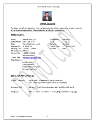 Resume of Keliew Anak Ujai
Email:keliewajai@yahoo.com 1
CARRER OBJECTIVE
To obtain a challenging position in oil and gas industrial with an opportunity to able in practice
HSSE -Scaffolding Inspector /Supervisorand Scaffolding specialist SV.
PERSONAL DATA
Name : Keliew Anak Ujai Nationality : Malaysian
Date of Birth : 10th Sept 1979 Ages : 37 yrs.
Race : Iban (Malaysian Local) Religion : Christian
Passport No : K 33838518 Expired Date : 22nd March 2020
Identity Card : 790910-13-5895 Gander : Male
Marital status : Married
Contact No. : +6019-8786010
: +6019-8486430
Email Add. : keliewajai@yahoo.com
Postal Address:
Lot,12,Lorong 2,
Taman Meranti
94300 Kota Samarahan,
Sarawak, Malaysia.
EDUCATION AND LANGUAGE
School Certificate : SRP FORM 3 (Lower Certificate of Education)
: SPM FORM 5 (Malaysia Certification of Education)
Computer Skill : Microsoft Excel, Microsoft power point and Microsoft word.
Language : Able to spoken and written in Malay, English and Iban language.
 