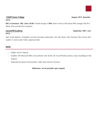 CEGEP Vanier College [August 2012- December
2014]
DEC in Commerce. CRC- Score 30.301. Overall average of 90%. Dean’s Honour Roll (above 90% average) Fall 2013,
Winter 2014 and Fall 2014 semesters
LaurenHill Academy [September 2007- June
2012]
High school diploma. Completed enriched secondary mathematics 536, 436, Physics 504, Chemistry 504. Honour Roll
student in science path. Public speaking finalist
Skills
- English, French, Gujarati
- Excellent with Microsoft Office and proficient with all iOS, OS X and Windows devices, basic knowledge of SAS
software
- Organized and good communication skills/ Quick learner/ Punctual
(References can be provided upon request)
 