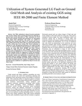 1
Utilization of System Generated LG Fault on Ground
Grid Mesh and Analysis of existing GGS using
IEEE 80-2000 and Finite Element Method
Akash Patel
Electrical Engineering
California State University Northridge
Northridge, USA
akash.patel.296@my.csun.edu
Professor Bruno Osorno
Electrical Engineering
California State University Northridge
Northridge, USA
bruno@csun.edu
Abstract—the 750kv substation is chosen for given particular
type of soil to design square ground grid mesh. By using line to
ground fault current generated on 750kv substation by ETAP
short circuit analysis, ground grid parameters are determined
using simple hand calculations and results are verified by
modeling same ground grid using ETAP ground grid system.
After getting general idea about effect on system generated fault
on GGS, system data from existing 50kv Rawat substation is
collected to verify all-important parameters are within the limit
or not. To evaluate important GGS parameters, mesh analysis is
carried out using both IEEE 80-2000 and Finite Element
Methods by using ETAP-12 GGS Module. Shortcoming in
existing mesh are highlighted by ETAP warning and alert dialog
box and remedial actions are suggested to rectify the problems.
Increase in fault current by expansion of substation is consider
with possible solution and optimization of ground grid mesh is
presented based on modern technology. Finally, comparison is
done between IEEE 80-2000 and FEM method to design GGS
and effect of ground grid area, number of conductors/rods and
spacing between conductors is explained by help of several case
study results.
Keywords— Ground Potential Rise, Step Voltage, Touch
Voltage, Ground Mesh, Electrical Transient Analysis Program,
Ground Grid System Module
I. INTRODUCTION
Under normal and faulty condition, grounding can carry
electrical currents into earth with maintaining operating and
equipment limits and protect person from danger of electrical
shock. After analyzing effects of electrical current on human
body, researchers have developed different IEEE standards for
earth resistance measurement, surface gradients, grid
conductors continuity, equipment grounding, cable routing,
cable sheath grounding, indoor installations, lighting
protection, current division, generating station grounding
practices, testing and different connections of grounding
system. Use of single electrode for grounding is not sufficient
for safe grounding. Rather than using single electrode if we use
grid, we can represent excellent grounding system. To protect
human from surface gradients when high current dissipated
into the earth, installation of grid with law resistant is required.
Horizontal ground grid can reduce danger of high step and
touch voltages on the earth surface by using only, when grid is
installed in narrow depth. For many installations where soil
resistivity change due to freezing or drying effect and
resistivity of lower soil remains constant, ground electrodes are
useful to stabilize the performance. So, in case of multilevel
soil, rods which are penetrating in low resistivity soil more
effectively dissipate fault currents. Installation of rods along
grid perimeter in uniform or high-to-low soil conditions can
moderate steep rise of surface gradient near peripheral meshes.
Sometimes size of substation is large or soil has high
resistivity. Rather than using large grounding system, we have
to use fraction of the land area for grounding purpose and then
all areas can be connected with each other by connecting rods.
Computer algorithms are based on modeling the individual
components comprising the grounding system, developing set
of equations which describe the interconnection of these
equipments, determine ground fault current flowing from each
component into the earth, calculating the potential at any
desired surface point due to all individual components-TAP
ground grid module is very useful software for design and
implementation of ground grid system and it utilizes Finite
Element Method,IEEE 80-1986, IEEE 80-2000, IEEE 665-
1995 methods of computation. Existing 500 kv Rawat
substation is design and analyze by ETAP-12 using IEEE 80-
2000 and Finite Element method and new 750 kv substation is
designed by using data from IEEE safety guide for substation
grounding and short circuit analysis of grid.
II. SHORT CIRCUIT ANALYSIS AND GROUND GRID SYSTEM
There are 9 buses,3 generators,3 transformers,6 transmission
lines and 3 loads are connected as shown in figure 1. After
creating line to ground fault on bus 5, E-TAP short circuit
analysis generate fault currents and voltages as shown in
circuit below.Design of square ground grid represented by
green area is possible for 750kv substation at bus 5 by
updating fault current value at bus 5 and we can easily verify
the results with ETAP software. System data for
bus,transmission lines,transformers and generators are
presented in Appendix A.
 