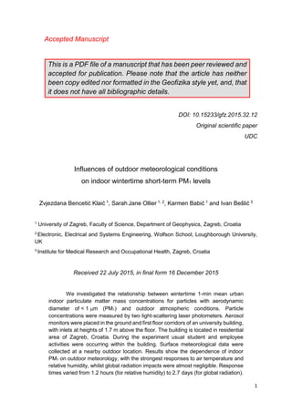 1
Accepted Manuscript
This is a PDF file of a manuscript that has been peer reviewed and
accepted for publication. Please note that the article has neither
been copy edited nor formatted in the Geofizika style yet, and, that
it does not have all bibliographic details.
DOI: 10.15233/gfz.2015.32.12
Original scientific paper
UDC
Influences of outdoor meteorological conditions
on indoor wintertime short-term PM1 levels
Zvjezdana Bencetić Klaić 1, Sarah Jane Ollier 1, 2, Karmen Babić 1 and Ivan Bešlić 3
1
University of Zagreb, Faculty of Science, Department of Geophysics, Zagreb, Croatia
2
Electronic, Electrical and Systems Engineering, Wolfson School, Loughborough University,
UK
3
Institute for Medical Research and Occupational Health, Zagreb, Croatia
Received 22 July 2015, in final form 16 December 2015
We investigated the relationship between wintertime 1-min mean urban
indoor particulate matter mass concentrations for particles with aerodynamic
diameter of < 1 m (PM1) and outdoor atmospheric conditions. Particle
concentrations were measured by two light-scattering laser photometers. Aerosol
monitors were placed in the ground and first floor corridors of an university building,
with inlets at heights of 1.7 m above the floor. The building is located in residential
area of Zagreb, Croatia. During the experiment usual student and employee
activities were occurring within the building. Surface meteorological data were
collected at a nearby outdoor location. Results show the dependence of indoor
PM1 on outdoor meteorology, with the strongest responses to air temperature and
relative humidity, whilst global radiation impacts were almost negligible. Response
times varied from 1.2 hours (for relative humidity) to 2.7 days (for global radiation).
 