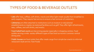 TYPES OF FOOD & BEVERAGE OUTLETS
 Cafe offer teas, coffees, soft drinks, snacks and often light meals usually from breakfast to
early suppers.They require fast service to ensure a fast turnover of customers.
 Cafeterias are often attached to institutions such as museum or educational
establishments or maybe recreational facilities such as golf.They offer light refreshments,
teas, coffees, and soft drinks, and snacks.
 Food halls/Food courts are becoming popular especially in shopping centres. Food
outlets serving a wide variety different types of fast food surround a common central
dining area.
 Public houses are food outlet that offer meals range from simple bar snacks to informal
restaurant-style service. Fast Foods
04-Oct-15 Prepared By Mohamed Helal 4
 