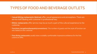 TYPES OF FOOD AND BEVERAGE OUTLETS
 Casual dining restaurants (bistros) offer casual appearance and atmosphere.There are
service staff dealing with customer in professional way.
 Ethnic restaurants offer service may be as much a part of the cultural experience to the
customer.
 Functions (receptions/banquets/conventions).The number of guests and the style of function can
vary based on the customer.
 Fine dining restaurants usually have a suitably comfortable impressive ambience for the fine
cuisine on offer.
04-Oct-15 Prepared By Mohamed Helal 5
 