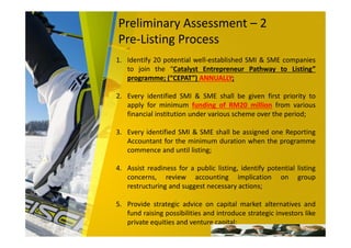 Preliminary Assessment – 2
Pre-Listing Process
1. Identify 20 potential well-established SMI & SME companies
to join the “Catalyst Entrepreneur Pathway to Listing”
programme; (“CEPAT”) ANNUALLY;
2. Every identified SMI & SME shall be given first priority to
apply for minimum funding of RM20 million from various
financial institution under various scheme over the period;
3. Every identified SMI & SME shall be assigned one Reporting
Accountant for the minimum duration when the programme
commence and until listing;
4. Assist readiness for a public listing, identify potential listing
concerns, review accounting implication on group
restructuring and suggest necessary actions;
5. Provide strategic advice on capital market alternatives and
fund raising possibilities and introduce strategic investors like
private equities and venture capital;
 