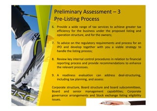 Preliminary Assessment – 3
Pre-Listing Process
6. Provide a wide range of tax services to achieve greater tax
efficiency for the business under the proposed listing and
operation structure, and for the owners;
7. To advice on the regulatory requirements and process for an
IPO and develop together with you a viable strategy to
handle the listing process;
8. Review key internal control procedures in relation to financial
reporting process and provide recommendations to enhance
the relevant processes.
9. A readiness evaluation can address deal-structuring,
including tax planning, and assess:
Corporate structure, Board structure and board subcommittees,
Board and senior management capabilities; Corporate
governance arrangements and Stock exchange listing eligibility
issues.
 