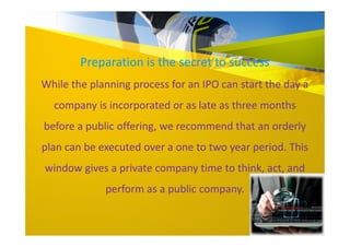 Preparation is the secret to success
While the planning process for an IPO can start the day a
company is incorporated or as late as three months
before a public offering, we recommend that an orderly
plan can be executed over a one to two year period. This
window gives a private company time to think, act, and
perform as a public company.
 
