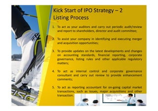 Kick Start of IPO Strategy – 2
Listing Process
1. To act as your auditors and carry out periodic audit/review
and report to shareholders, director and audit committee;
2. To assist your company in identifying and executing merger
and acquisition opportunities;
3. To provide updates on the latest developments and changes
on accounting standards, financial reporting, corporate
governance, listing rules and other applicable regulatory
matters;
4. To act as internal control and corporate governance
consultant and carry out review to provide enhancement
comments;
5. To act as reporting accountant for on-going capital market
transactions, such as issues, major acquisitions and other
transaction.
 
