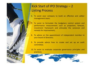 Kick Start of IPO Strategy – 2
Listing Process
6. To assist your company to build an effective and caliber
management team;
7. To assist to formulate the budgetary control system and
performance measurement such as projection, forecast,
investment framework and articulate the variances and
remedy for improvement;
8. To advice on the appointment of independent member to
your board of directors;
9. To provide advice how to create and set up an audit
committee;
10. To assist to evaluate corporate governance principles and
practices;
 