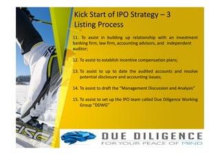 Kick Start of IPO Strategy – 3
Listing Process
11. To assist in building up relationship with an investment
banking firm, law firm, accounting advisors, and independent
auditor;
12. To assist to establish incentive compensation plans;
13. To assist to up to date the audited accounts and resolve
potential disclosure and accounting issues;
14. To assist to draft the “Management Discussion and Analysis”
15. To assist to set up the IPO team called Due Diligence Working
Group “DDWG”
 