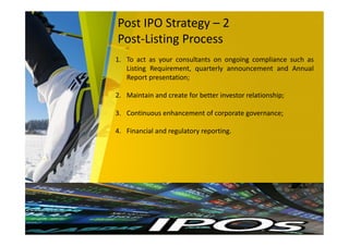 Post IPO Strategy – 2
Post-Listing Process
1. To act as your consultants on ongoing compliance such as
Listing Requirement, quarterly announcement and Annual
Report presentation;
2. Maintain and create for better investor relationship;
3. Continuous enhancement of corporate governance;
4. Financial and regulatory reporting.
 