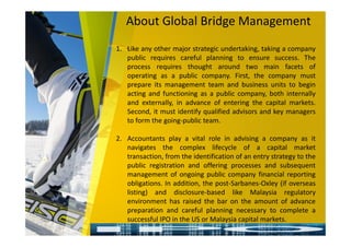 About Global Bridge Management
1. Like any other major strategic undertaking, taking a company
public requires careful planning to ensure success. The
process requires thought around two main facets of
operating as a public company. First, the company must
prepare its management team and business units to begin
acting and functioning as a public company, both internally
and externally, in advance of entering the capital markets.
Second, it must identify qualified advisors and key managers
to form the going-public team.
2. Accountants play a vital role in advising a company as it
navigates the complex lifecycle of a capital market
transaction, from the identification of an entry strategy to the
public registration and offering processes and subsequent
management of ongoing public company financial reporting
obligations. In addition, the post-Sarbanes-Oxley (if overseas
listing) and disclosure-based like Malaysia regulatory
environment has raised the bar on the amount of advance
preparation and careful planning necessary to complete a
successful IPO in the US or Malaysia capital markets.
 