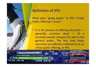 Definition of IPO
What does “going public” or IPO (“Initial
Public Offering”) mean?
• It is the process of offering securities —
generally common stock — of a
privately owned company for sale to the
general public. The first time these
securities are offered is referred to as an
initial public offering, or IPO.
Source: PWC
 