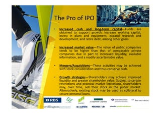 The Pro of IPO
• Increased cash and long-term capital—Funds are
obtained to support growth, increase working capital,
invest in plant and equipment, expand research and
development, and retire debt, among other goals.
• Increased market value—The value of public companies
tends to be higher than that of comparable private
companies due in part to increased liquidity, available
information, and a readily ascertainable value.
• Mergers/Acquisitions—These activities may be achieved
with stock consideration and thus conserve cash.
• Growth strategies—Shareholders may achieve improved
liquidity and greater shareholder value. Subject to certain
restrictions and practical market limitations, shareholders
may, over time, sell their stock in the public market.
Alternatively, existing stock may be used as collateral to
secure personal loans.
 