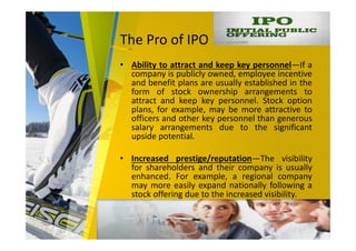The Pro of IPO
• Ability to attract and keep key personnel—If a
company is publicly owned, employee incentive
and benefit plans are usually established in the
form of stock ownership arrangements to
attract and keep key personnel. Stock option
plans, for example, may be more attractive to
officers and other key personnel than generous
salary arrangements due to the significant
upside potential.
• Increased prestige/reputation—The visibility
for shareholders and their company is usually
enhanced. For example, a regional company
may more easily expand nationally following a
stock offering due to the increased visibility.
 