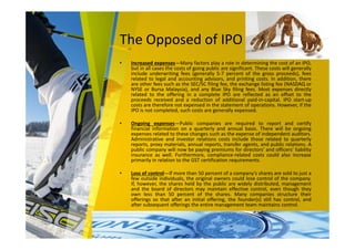The Opposed of IPO
• Increased expenses—Many factors play a role in determining the cost of an IPO,
but in all cases the costs of going public are significant. These costs will generally
include underwriting fees (generally 5-7 percent of the gross proceeds), fees
related to legal and accounting advisors, and printing costs. In addition, there
are other fees such as the SEC/SC filing fee, the exchange listing fee (NASDAQ or
NYSE or Bursa Malaysia), and any Blue Sky filing fees. Most expenses directly
related to the offering in a complete IPO are reflected as an offset to the
proceeds received and a reduction of additional paid-in-capital. IPO start-up
costs are therefore not expensed in the statement of operations. However, if the
IPO is not completed, such costs are generally expensed.
• Ongoing expenses—Public companies are required to report and certify
financial information on a quarterly and annual basis. There will be ongoing
expenses related to these changes such as the expense of independent auditors.
Administrative and investor relations costs include those related to quarterly
reports, proxy materials, annual reports, transfer agents, and public relations. A
public company will now be paying premiums for directors’ and officers’ liability
insurance as well. Furthermore, compliance-related costs could also increase
primarily in relation to the GST certification requirements.
• Loss of control—If more than 50 percent of a company’s shares are sold to just a
few outside individuals, the original owners could lose control of the company.
If, however, the shares held by the public are widely distributed, management
and the board of directors may maintain effective control, even though they
own less than 50 percent of the shares. Many companies structure their
offerings so that after an initial offering, the founder(s) still has control, and
after subsequent offerings the entire management team maintains control.
 