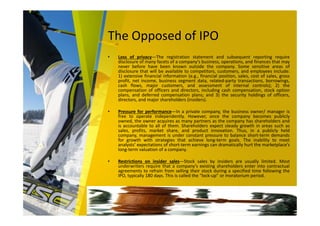 The Opposed of IPO
• Loss of privacy—The registration statement and subsequent reporting require
disclosure of many facets of a company’s business, operations, and finances that may
never before have been known outside the company. Some sensitive areas of
disclosure that will be available to competitors, customers, and employees include:
1) extensive financial information (e.g., financial position, sales, cost of sales, gross
profit, net income, business segment data, related-party transactions, borrowings,
cash flows, major customers, and assessment of internal controls); 2) the
compensation of officers and directors, including cash compensation, stock option
plans, and deferred compensation plans; and 3) the security holdings of officers,
directors, and major shareholders (insiders).
• Pressure for performance—In a private company, the business owner/ manager is
free to operate independently. However, once the company becomes publicly
owned, the owner acquires as many partners as the company has shareholders and
is accountable to all of them. Shareholders expect steady growth in areas such as
sales, profits, market share, and product innovation. Thus, in a publicly held
company, management is under constant pressure to balance short-term demands
for growth with strategies that achieve long-term goals. The inability to meet
analysts’ expectations of short-term earnings can dramatically hurt the marketplace’s
long-term valuation of a company.
• Restrictions on insider sales—Stock sales by insiders are usually limited. Most
underwriters require that a company’s existing shareholders enter into contractual
agreements to refrain from selling their stock during a specified time following the
IPO, typically 180 days. This is called the “lock-up” or moratorium period.
 