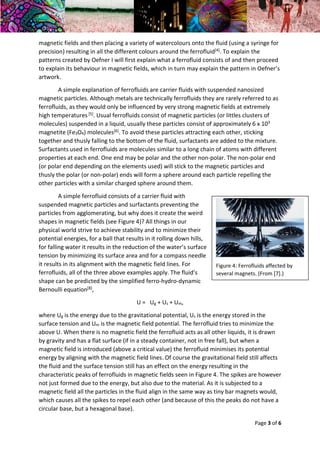 Year 2 Skills Essay – Physics in Artworks and Visual Art in Physics Dana May Ortmann Gilbert
22/02/2016 Tutor: Chris Hawkes
Page 3 of 6
magnetic fields and then placing a variety of watercolours onto the fluid (using a syringe for
precision) resulting in all the different colours around the ferrofluid[4]. To explain the
patterns created by Oefner I will first explain what a ferrofluid consists of and then proceed
to explain its behaviour in magnetic fields, which in turn may explain the pattern in Oefner’s
artwork.
A simple explanation of ferrofluids are carrier fluids with suspended nanosized
magnetic particles. Although metals are technically ferrofluids they are rarely referred to as
ferrofluids, as they would only be influenced by very strong magnetic fields at extremely
high temperatures[5]. Usual ferrofluids consist of magnetic particles (or littles clusters of
molecules) suspended in a liquid, usually these particles consist of approximately 6 x 103
magnetite (Fe3O4) molecules[6]. To avoid these particles attracting each other, sticking
together and thusly falling to the bottom of the fluid, surfactants are added to the mixture.
Surfactants used in ferrofluids are molecules similar to a long chain of atoms with different
properties at each end. One end may be polar and the other non-polar. The non-polar end
(or polar end depending on the elements used) will stick to the magnetic particles and
thusly the polar (or non-polar) ends will form a sphere around each particle repelling the
other particles with a similar charged sphere around them.
A simple ferrofluid consists of a carrier fluid with
suspended magnetic particles and surfactants preventing the
particles from agglomerating, but why does it create the weird
shapes in magnetic fields (see Figure 4)? All things in our
physical world strive to achieve stability and to minimize their
potential energies, for a ball that results in it rolling down hills,
for falling water it results in the reduction of the water’s surface
tension by minimizing its surface area and for a compass needle
it results in its alignment with the magnetic field lines. For
ferrofluids, all of the three above examples apply. The fluid’s
shape can be predicted by the simplified ferro-hydro-dynamic
Bernoulli equation[8],
U = Ug + Us + Um,
where Ug is the energy due to the gravitational potential, Us is the energy stored in the
surface tension and Um is the magnetic field potential. The ferrofluid tries to minimize the
above U. When there is no magnetic field the ferrofluid acts as all other liquids, it is drawn
by gravity and has a flat surface (if in a steady container, not in free fall), but when a
magnetic field is introduced (above a critical value) the ferrofluid minimises its potential
energy by aligning with the magnetic field lines. Of course the gravitational field still affects
the fluid and the surface tension still has an effect on the energy resulting in the
characteristic peaks of ferrofluids in magnetic fields seen in Figure 4. The spikes are however
not just formed due to the energy, but also due to the material. As it is subjected to a
magnetic field all the particles in the fluid align in the same way as tiny bar magnets would,
which causes all the spikes to repel each other (and because of this the peaks do not have a
circular base, but a hexagonal base).
Figure 4: Ferrofluids affected by
several magnets. (From [7].)
 