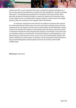 Year 2 Skills Essay – Physics in Artworks and Visual Art in Physics Dana May Ortmann Gilbert
22/02/2016 Tutor: Chris Hawkes
Page 5 of 6
straws in the TRT, in such a way that if the straw is ionised the respective LED lights up. If
the current measured corresponds to an electron the LEDs will light for 2 seconds and slowly
fade away[14], thusly being more predominant in the pattern than other particles. More
generally, the pattern formed by the light re-creates the trajectory of the particle; hence,
curves of light are seen on the Niels Bohr Institutes’ façade in a similar way as the charged
particles’ paths are curved due to the magnetic field in the detector.
In conclusion, Yayoi Kusama may strive for her audience to question their spiritual
lives when observing her infinity room, but it may also result in questions that can only be
answered by the use of physics. On the contrary, Fabian Oefner and the Niels Bohr Institute
create art to motivate their audience to ask question about the physics used and to create
an admiration towards the artistic beautiful side of physics. Even though it may not be clear
on a daily basis: physics can be beautiful. The beauty of physics may be displayed as a side
effect of the art as with Kusama’s mirror tunnel. It may very intentionally be used (as with
Oefner’s Millefiori) to create artwork. Or perhaps it can be interpreted to draw attention to
the ground-breaking physics done by physicists all over the world (as with the NBI
Colliderscope).
Word count: 2133 words
 