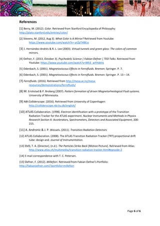 Year 2 Skills Essay – Physics in Artworks and Visual Art in Physics Dana May Ortmann Gilbert
22/02/2016 Tutor: Chris Hawkes
Page 6 of 6
References
[1] Berry, M. (2012). Color. Retrieved from Stanford Encyclopedia of Philosophy:
http://plato.stanford.edu/entries/color/
[2] Stevens, M. (2012, Aug 3). What Color Is A Mirror? Retrieved from Youtube:
https://www.youtube.com/watch?v=-yrZpTHBEss
[3] J. Hernández-Andrés & R. L. Lee (2003). Virtual tunnels and green glass: The colors of common
mirrors.
[4] Oefner, F. (2013, October 3). Psychedelic Science | Fabian Oefner | TED Talks. Retrieved from
Youtube: https://www.youtube.com/watch?v=Mh3_wYHdeVs
[5] Odenbach, S. (2001). Magnetoviscous Effects in Ferrofluids. Bremen: Springer. P. 7.
[6] Odenbach, S. (2001). Magnetoviscous Effects in Ferrofluids. Bremen: Springer. P. 13 – 14.
[7] Ferrofluids. (2016). Retrieved from http://mesa.ac.nz/mesa-
resources/demonstrations/ferrofluids/
[8] M. Erickstad & P. Broberg (2007). Pattern formation of driven Magnetorheological Fluid systems.
University of Minnesota.
[9] NBI Colliderscope. (2016). Retrieved from University of Copenhagen:
http://colliderscope.nbi.ku.dk/english/
[10] ATLAS Collaboration. (1998). Electron identification with a prototype of the Transition
Radiation Tracker for the ATLAS experiment. Nuclear Instruments and Methods in Physics
Research Section A: Accelerators, Spectrometers, Detectors and Associated Equipment, 200-
215.
[11] A. Andronic & J. P. Wessels. (2011). Transition Radiation Detectors
[12] ATLAS Collaboration. (2008). The ATLAS Transition Radiation Tracker (TRT) proportional drift
tube: design and. Journal of Instrumentation.
[13] DVD, T. A. (Director). (n.d.). The Particles Strike Back [Motion Picture]. Retrieved from Atlas:
http://www.atlas.ch/multimedia/transition-radiation-tracker.html#episode-2
[14] E-mail correspondence with T. C. Petersen.
[15] Oefner, F. (2012). Millefiori. Retrieved from Fabian Oefner's Portfolio:
http://fabianoefner.com/?portfolio=millefiori
 