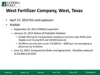 West Fertilizer Company, West, Texas
• April 17, 2013 fire and explosion
• PHSMA
– September 23, 2011 PHMSA inspection
– January 13, 2012 Notice of Probable Violation
• $5,600 offering for transportation anhydrous ammonia with ASME plate
illegible and missing NH3 and UN1005 placards
• $4,500 no security plan as per 172.800 for > 3000 kg in one packaging or
poisonous by inhalation
– June 12, 2012 Compromise Order and Agreement. Penalties reduced
to $5,000 and $250
 