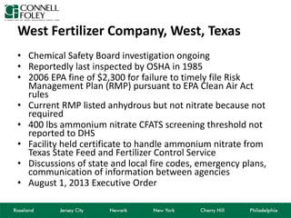 West Fertilizer Company, West, Texas
• Chemical Safety Board investigation ongoing
• Reportedly last inspected by OSHA in 1985
• 2006 EPA fine of $2,300 for failure to timely file Risk
Management Plan (RMP) pursuant to EPA Clean Air Act
rules
• Current RMP listed anhydrous but not nitrate because not
required
• 400 lbs ammonium nitrate CFATS screening threshold not
reported to DHS
• Facility held certificate to handle ammonium nitrate from
Texas State Feed and Fertilizer Control Service
• Discussions of state and local fire codes, emergency plans,
communication of information between agencies
• August 1, 2013 Executive Order
 