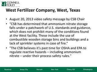 West Fertilizer Company, West, Texas
• August 20, 2013 video safety message by CSB Chair
• “CSB has determined that ammonium nitrate storage
falls under a patchwork of U.S. standards and guidance,
which does not prohibit many of the conditions found
at the West facility. These include the use of
combustible wooden storage bins and buildings and a
lack of sprinkler systems in case of fire.”
• "The CSB believes it's past time for OSHA and EPA to
regulate reactive hazards – including ammonium
nitrate – under their process safety rules."
 