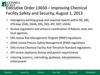 Executive Order 13650 – Improving Chemical
Facility Safety and Security, August 1, 2013
• Interagency working group and required reports within 90, 180,
270 days (DHS, OSHA, EPA, DOJ, ATF, DOT, USDA)
• Review regulations and enhance coordination of federal, state and
local agencies.
• EPA review Risk Management Program (RMP) regulations
• OSHA review Process Safety Management (PSM) regulations
• DHS review Chemical Facility Anti-Terrorism Standard regulations
• ATF review explosives license and permit requirements
• Listening sessions, rulemaking, guidance, interpretations,
enforcement
 