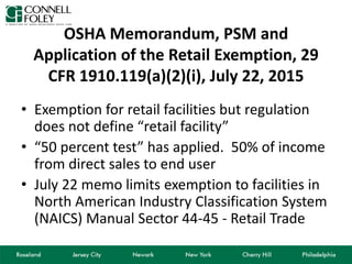 OSHA Memorandum, PSM and
Application of the Retail Exemption, 29
CFR 1910.119(a)(2)(i), July 22, 2015
• Exemption for retail facilities but regulation
does not define “retail facility”
• “50 percent test” has applied. 50% of income
from direct sales to end user
• July 22 memo limits exemption to facilities in
North American Industry Classification System
(NAICS) Manual Sector 44-45 - Retail Trade
 
