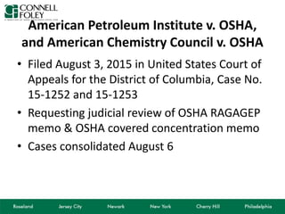 American Petroleum Institute v. OSHA,
and American Chemistry Council v. OSHA
• Filed August 3, 2015 in United States Court of
Appeals for the District of Columbia, Case No.
15-1252 and 15-1253
• Requesting judicial review of OSHA RAGAGEP
memo & OSHA covered concentration memo
• Cases consolidated August 6
 