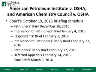 American Petroleum Institute v. OSHA,
and American Chemistry Council v. OSHA
• Court’s October 19, 2015 briefing schedule
– Petitioners’ Brief December 16, 2015
– Intervenor for Petitioners’ Brief January 4, 2016
– Respondents’ Brief February 3, 2016
– Intervenor for Petitioners’ Reply Brief February 17,
2016
– Petitioners’ Reply Brief February 17, 2016
– Deferred Appendix February 24, 2016
– Final Briefs March 9, 2016
 