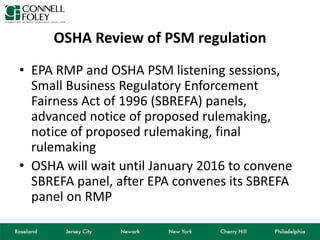 OSHA Review of PSM regulation
• EPA RMP and OSHA PSM listening sessions,
Small Business Regulatory Enforcement
Fairness Act of 1996 (SBREFA) panels,
advanced notice of proposed rulemaking,
notice of proposed rulemaking, final
rulemaking
• OSHA will wait until January 2016 to convene
SBREFA panel, after EPA convenes its SBREFA
panel on RMP
 