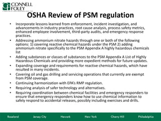 OSHA Review of PSM regulation
• Incorporate lessons learned from enforcement, incident investigation, and
advancements in industry practices, root cause analysis, process safety metrics,
enhanced employee involvement, third-party audits, and emergency response
practices.
• Addressing ammonium nitrate hazards through one or both of the following
options: 1) covering reactive chemical hazards under the PSM 2) adding
ammonium nitrate specifically to the PSM Appendix A highly hazardous chemicals
list
• Adding substances or classes of substances to the PSM Appendix A List of Highly
Hazardous Chemicals and providing more expedient methods for future updates.
• Expanding coverage and requirements for reactive chemical hazards, which have
resulted in many incidents.
• Covering oil and gas drilling and servicing operations that currently are exempt
from PSM coverage.
• Continuing harmonization with EPA’s RMP regulation.
• Requiring analysis of safer technology and alternatives.
• Requiring coordination between chemical facilities and emergency responders to
ensure that emergency responders know how to use chemical information to
safely respond to accidental releases, possibly including exercises and drills.
 