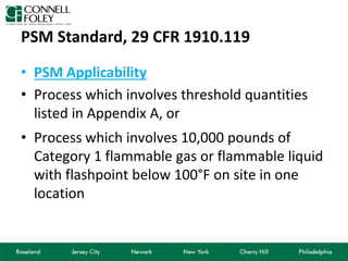 PSM Standard, 29 CFR 1910.119
• PSM Applicability
• Process which involves threshold quantities
listed in Appendix A, or
• Process which involves 10,000 pounds of
Category 1 flammable gas or flammable liquid
with flashpoint below 100°F on site in one
location
 