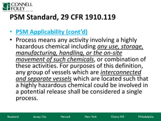 PSM Standard, 29 CFR 1910.119
• PSM Applicability (cont’d)
• Process means any activity involving a highly
hazardous chemical including any use, storage,
manufacturing, handling, or the on-site
movement of such chemicals, or combination of
these activities. For purposes of this definition,
any group of vessels which are interconnected
and separate vessels which are located such that
a highly hazardous chemical could be involved in
a potential release shall be considered a single
process.
 
