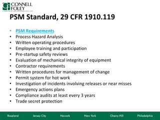 PSM Standard, 29 CFR 1910.119
• PSM Requirements
• Process Hazard Analysis
• Written operating procedures
• Employee training and participation
• Pre-startup safety reviews
• Evaluation of mechanical integrity of equipment
• Contractor requirements
• Written procedures for management of change
• Permit system for hot work
• Investigation of incidents involving releases or near misses
• Emergency actions plans
• Compliance audits at least every 3 years
• Trade secret protection
 