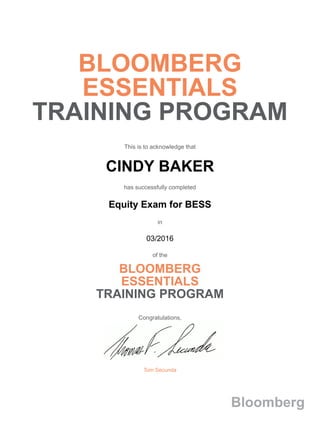 BLOOMBERG
ESSENTIALS
TRAINING PROGRAM
This is to acknowledge that
CINDY BAKER
has successfully completed
Equity Exam for BESS
in
03/2016
of the
BLOOMBERG
ESSENTIALS
TRAINING PROGRAM
Congratulations,
Tom Secunda
Bloomberg
 
