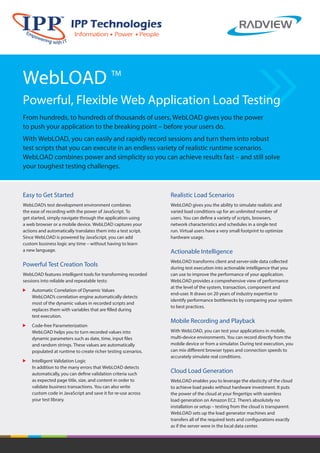 WebLOAD TM 
Powerful, Flexible Web Application Load Testing 
From hundreds, to hundreds of thousands of users, WebLOAD gives you the power 
to push your application to the breaking point – before your users do. 
With WebLOAD, you can easily and rapidly record sessions and turn them into robust 
test scripts that you can execute in an endless variety of realistic runtime scenarios. 
WebLOAD combines power and simplicity so you can achieve results fast – and still solve 
your toughest testing challenges. 
Easy to Get Started 
WebLOAD’s test development environment combines 
the ease of recording with the power of JavaScript. To 
get started, simply navigate through the application using 
a web browser or a mobile device. WebLOAD captures your 
actions and automatically translates them into a test script. 
Since WebLOAD is powered by JavaScript, you can add 
custom business logic any time – without having to learn 
a new language. 
Powerful Test Creation Tools 
WebLOAD features intelligent tools for transforming recorded 
sessions into reliable and repeatable tests: 
Automatic Correlation of Dynamic Values 
WebLOAD’s correlation engine automatically detects 
most of the dynamic values in recorded scripts and 
replaces them with variables that are filled during 
test execution. 
Code-free Parameterization 
WebLOAD helps you to turn recorded values into 
dynamic parameters such as date, time, input files 
and random strings. These values are automatically 
populated at runtime to create richer testing scenarios. 
Intelligent Validation Logic 
In addition to the many errors that WebLOAD detects 
automatically, you can define validation criteria such 
as expected page title, size, and content in order to 
validate business transactions. You can also write 
custom code in JavaScript and save it for re-use across 
your test library. 
Realistic Load Scenarios 
WebLOAD gives you the ability to simulate realistic and 
varied load conditions up for an unlimited number of 
users. You can define a variety of scripts, browsers, 
network characteristics and schedules in a single test 
run. Virtual users have a very small footprint to optimize 
hardware usage. 
Actionable Intelligence 
WebLOAD transforms client and server-side data collected 
during test execution into actionable intelligence that you 
can use to improve the performance of your application. 
WebLOAD provides a comprehensive view of performance 
at the level of the system, transaction, component and 
end-user. It draws on 20 years of industry expertise to 
identify performance bottlenecks by comparing your system 
to best practices. 
Mobile Recording and Playback 
With WebLOAD, you can test your applications in mobile, 
multi-device environments. You can record directly from the 
mobile device or from a simulator. During test execution, you 
can mix dierent browser types and connection speeds to 
accurately simulate real conditions. 
Cloud Load Generation 
WebLOAD enables you to leverage the elasticity of the cloud 
to achieve load peaks without hardware investment. It puts 
the power of the cloud at your fingertips with seamless 
load generation on Amazon EC2. There’s absolutely no 
installation or setup – testing from the cloud is transparent. 
WebLOAD sets up the load generator machines and 
transfers all of the required tests and configurations exactly 
as if the server were in the local data center. 
 