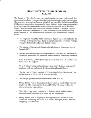 HUMPHREY FELLOWSHIP PROGRAM
Fact Sheet
The Humphrey Fellowship Program was created to assist mid-career professionals from
other countries to begin a program of professional development on American campuses.
The program, a ten-month professional sabbatical, was named for the late Senator Hubert
H. Humphrey, an American statesman who fought tirelessly for the ideals of democracy,
social justice and the desire to assist the developing nations of the world. President
Jimmy Carter announced the creation of the program in March 1978 during a visit to
Venezuela. However, it was Robert A. Pastor, President Carter's National Security
Council Director of Latin American and Caribbean Affairs who tumed the idea into a
reality.
o The program is funded by the US Information Agency and is included under the
Fulbright Exchange activities. The presidentially appointed J. William Fulbright
Foreign Scholarship Board awards the fellowships.
o The Institute of International Education has administered the program since it
began in1979.
o Fellows are nominated by US Information Service field posts, US Embassies or
Fulbright Commissions and are chosen for their potential for national leadership.
. Since its inception,2,500 mid-careerprofessionals from over 120 countries have
taken part in this program.
r Over 40 US universities and institutions with specially designed programs of
academic work and professional development have hosted Fellows.
o The first class of Fellows consisted of 27 professionals from24 countries. This
number peaked at 187 in I 993. It is currently at 1 3 1 .
o The average age of the Fellow has risen from under 30 to 39.
o During the first years of the program, Fellows consisted mainly of govemment
employees. This percentage has decreased to 40%o, with many working for
non- govemmental organizations.
o The 1998-99 class boasts expertise in 15 fields, including banking/finance,
communications/journalism, drug abuse, law and human rights
o During the first years of the program, the largest regional group was South
Americans, comprising26% of the total. Today, the largest group is Africans,
comprising 34Yo of thetotal.
 