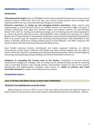 PROFESSIONAL EXPERIENCE 27 YEARS
An Overview:
A Management Strategist with over 27 years’ of achievement and demonstrated success across various
industry verticals. Professional with year after year success driving growth while providing sales
leadership within start-up, turnaround and rapid-change environments.
Extensive experience in setting up and managing business operations which requires deep
understanding of critical business drivers in multiple markets and industries; highly successful in
building relationships with upper-level decision makers and business partners. An out-of-the-Box
thinker with a flair for charting out marketing strategies and contributing towards enhancing business
by volumes & growth achieving revenue and profitability norms. Handled the operations of 7 Hyper
Markets and 23 Super Markets in Ahmedabad, Gandhinagar, Anand & Nadiad (Adani Retail) Handled two
Malls from project stage till completion and launching activities.(Gulmohar Park Ahmedabad & City
Center at Baroda). Worked for Sterling Holiday Resorts & Club Mahindra, and FMCG companies like
Kissan Products and Pepsi, Real Estate Company like Bakeri Group.
Spear headed numerous business development and market expansion initiatives. An effective
communicator & team leader combined with flexible and detail oriented attitude with the ability to
interact effectively. Expertise in preparing and implementing marketing plans which included budgeting,
advertising, media planning, pricing & building cost effective distribution network, etc.
Adeptness in expanding the revenue base in the market. Formulated & executed industry
benchmarked management strategies. Deft in turning around underperforming business & enhancing
value of operating business units through process improvements focused on sales & best practice
identification and implementation. Energetic leader known for ability to envision and create
successful outcomes in complex and multicultural environment.
Occupational Contour :
June 13 till date with Bakeri Group as Head sales & Marketing.
Distinctive Accomplishments across the tenure
Bakeri Group was set up in 1959. It is one of the most oldest and trusted real estate developers in
Gujarat. Bakeri Group has been in Real estate business of Residential, Commercial and Plotted schemes.
4
 